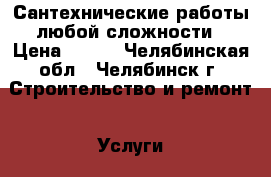 Сантехнические работы любой сложности › Цена ­ 500 - Челябинская обл., Челябинск г. Строительство и ремонт » Услуги   . Челябинская обл.,Челябинск г.